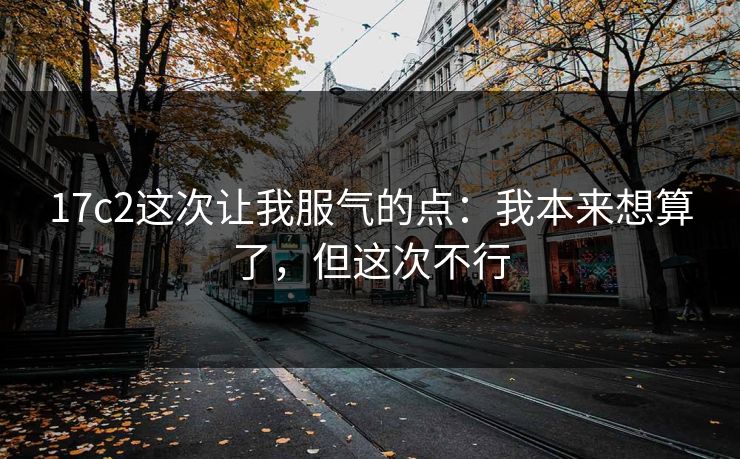 17c2这次让我服气的点:我本来想算了,但这次不行 17c2这次让我服气的点:我本来想算了,但这次不行