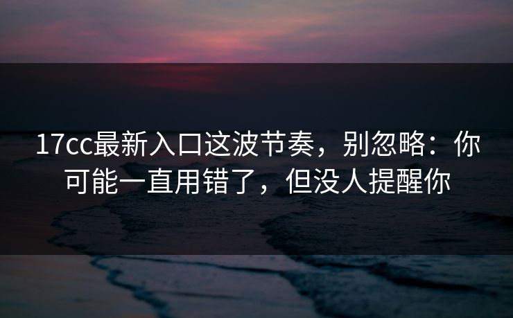 17cc最新入口这波节奏,别忽略:你可能一直用错了,但没人提醒你 17cc最新入口这波节奏,别忽略:你可能一直用错了,但没人提醒你
