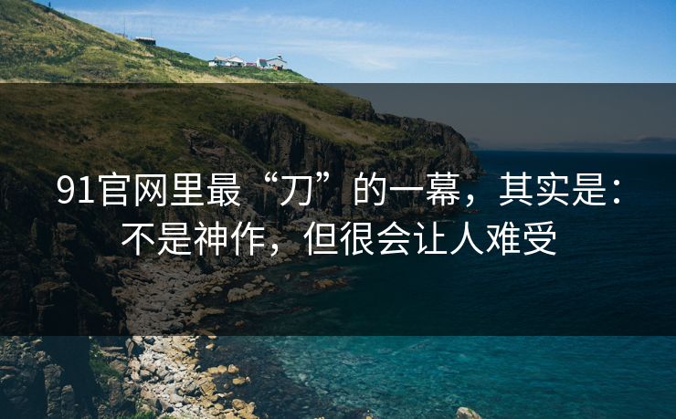91官网里最“刀”的一幕，其实是：不是神作，但很会让人难受