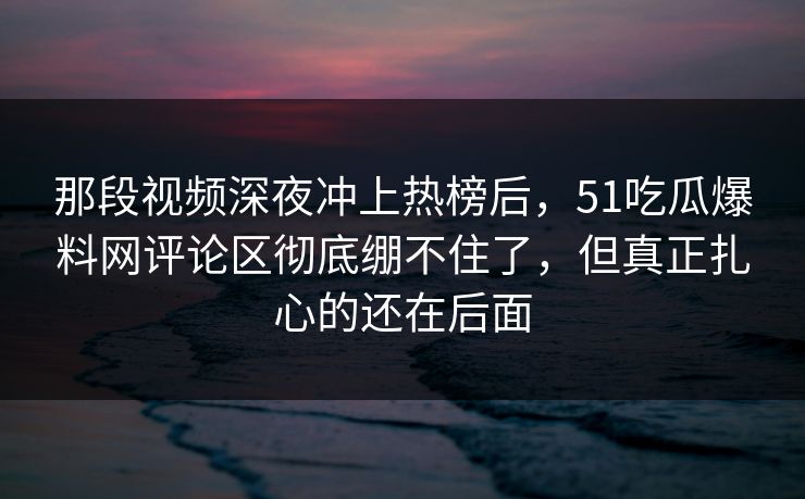 那段视频深夜冲上热榜后，51吃瓜爆料网评论区彻底绷不住了，但真正扎心的还在后面